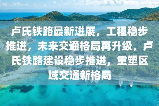 卢氏铁路最新动态更新，最新消息汇总